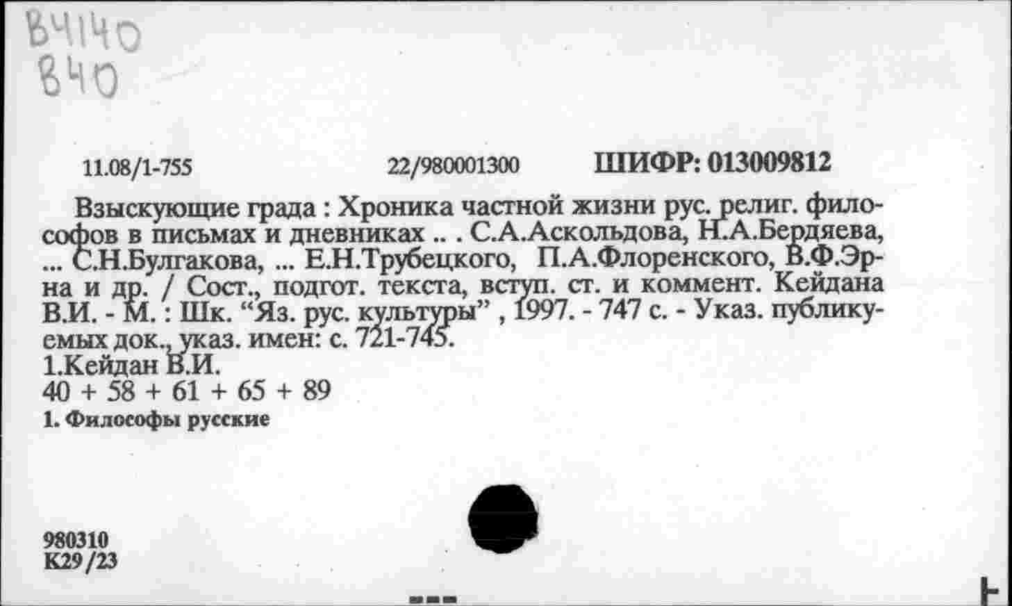 ﻿11.08/1-755	22/980001300 ШИФР: 013009812
Взыскующие града: Хроника частной жизни рус. религ. философов в письмах и дневниках ... С.А.Аскольдова, Н.А.Бердяева, ... С.Н.Булгакова, ... Е.Н.Трубецкого, П.А.Флоренского, В.Ф.Эр-на и др. / Сост., подгот. текста, вступ. ст. и коммент. Кейдана В.И. - М.: Шк. “Яз. рус. культуры” , 1997. - 747 с. - Указ, публикуемых док., указ, имен: с. 721-745.
1-Кейдан В.И.
40 + 58 + 61 + 65 + 89
1. Философы русские
980310
К29/23